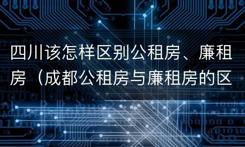 四川该怎样区别公租房、廉租房（成都公租房与廉租房的区别）