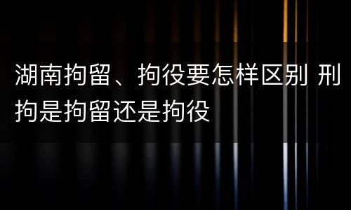 湖南拘留、拘役要怎样区别 刑拘是拘留还是拘役