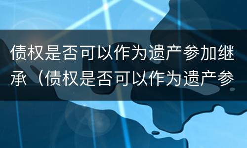 债权是否可以作为遗产参加继承（债权是否可以作为遗产参加继承人）