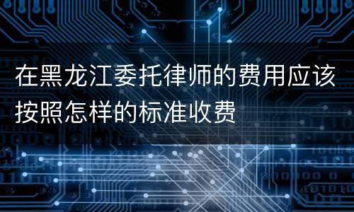 在黑龙江委托律师的费用应该按照怎样的标准收费