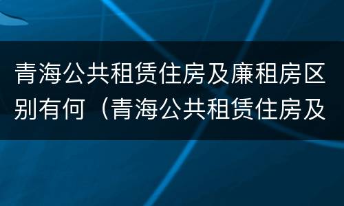 青海公共租赁住房及廉租房区别有何（青海公共租赁住房及廉租房区别有何不同）
