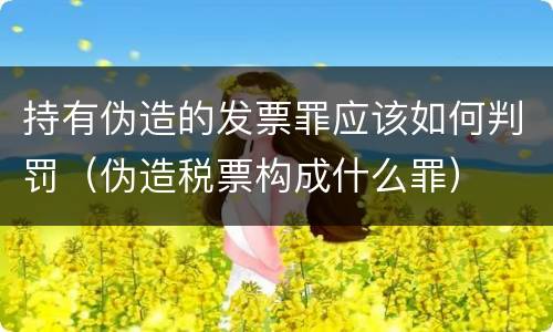 持有伪造的发票罪应该如何判罚（伪造税票构成什么罪）