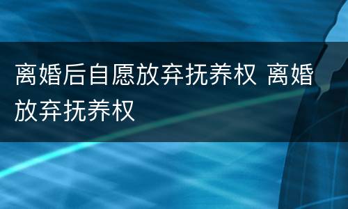 离婚后自愿放弃抚养权 离婚 放弃抚养权