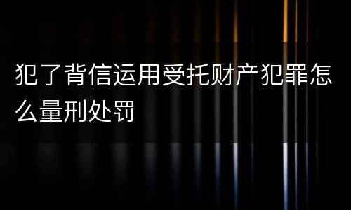 犯了背信运用受托财产犯罪怎么量刑处罚