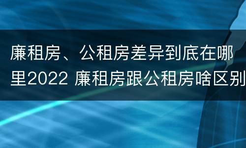 廉租房、公租房差异到底在哪里2022 廉租房跟公租房啥区别