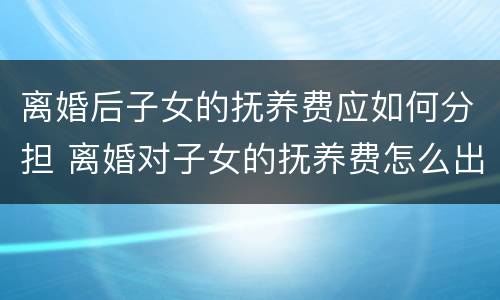 离婚后子女的抚养费应如何分担 离婚对子女的抚养费怎么出