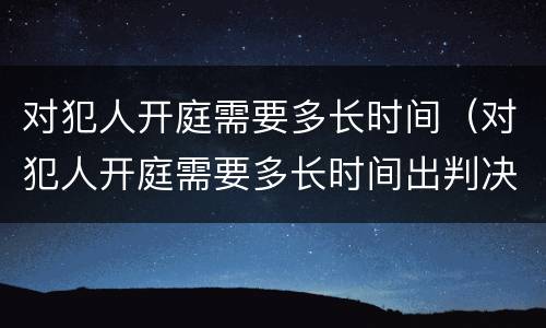 对犯人开庭需要多长时间（对犯人开庭需要多长时间出判决）