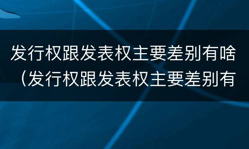 发行权跟发表权主要差别有啥（发行权跟发表权主要差别有啥不一样）