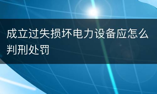 成立过失损坏电力设备应怎么判刑处罚