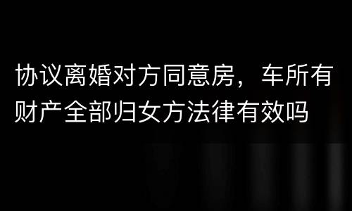 协议离婚对方同意房，车所有财产全部归女方法律有效吗