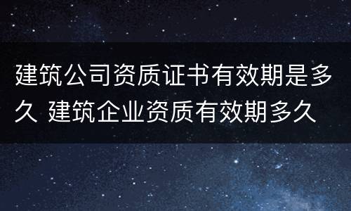 建筑公司资质证书有效期是多久 建筑企业资质有效期多久