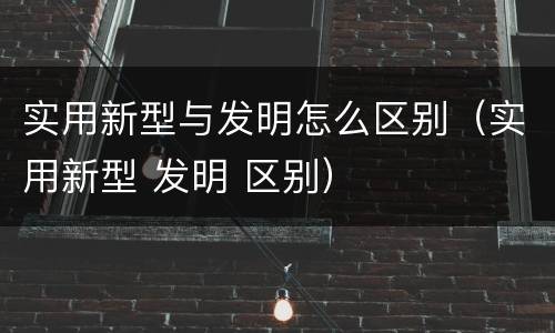 实用新型与发明怎么区别（实用新型 发明 区别）