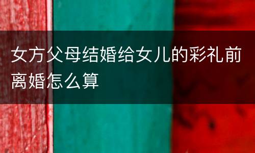 女方父母结婚给女儿的彩礼前离婚怎么算