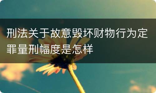 刑法关于故意毁坏财物行为定罪量刑幅度是怎样