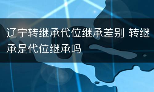 辽宁转继承代位继承差别 转继承是代位继承吗