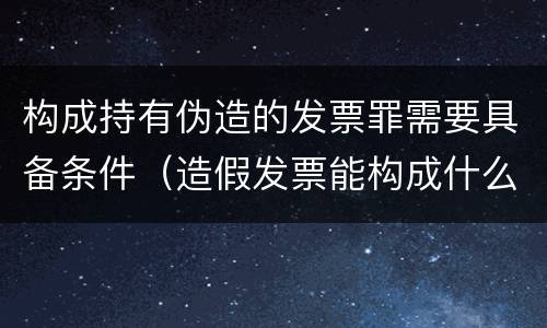 构成持有伪造的发票罪需要具备条件（造假发票能构成什么罪）