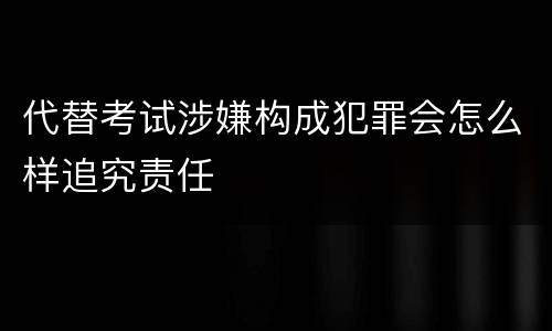 代替考试涉嫌构成犯罪会怎么样追究责任