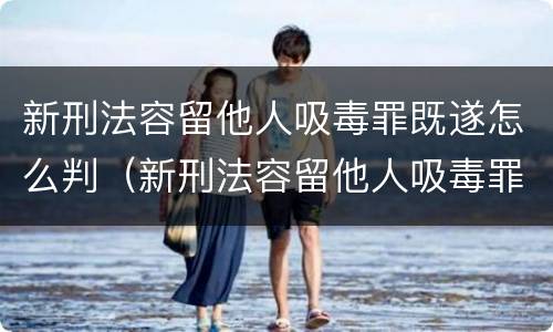 新刑法容留他人吸毒罪既遂怎么判（新刑法容留他人吸毒罪既遂怎么判）