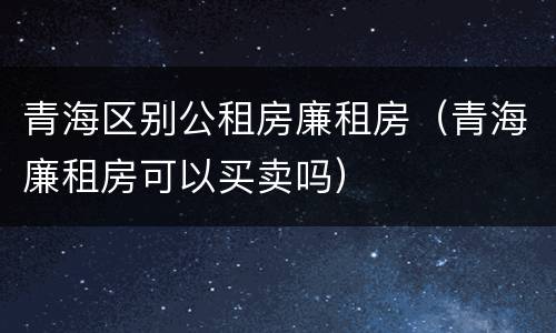 青海区别公租房廉租房（青海廉租房可以买卖吗）