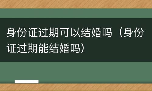 身份证过期可以结婚吗（身份证过期能结婚吗）