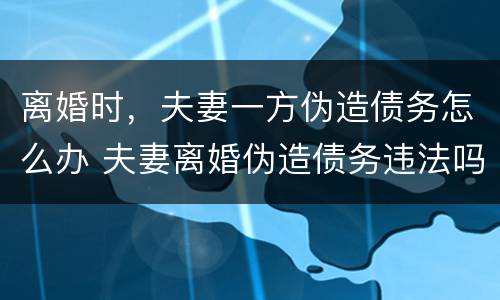 离婚时，夫妻一方伪造债务怎么办 夫妻离婚伪造债务违法吗