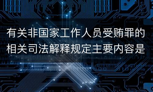 有关非国家工作人员受贿罪的相关司法解释规定主要内容是什么