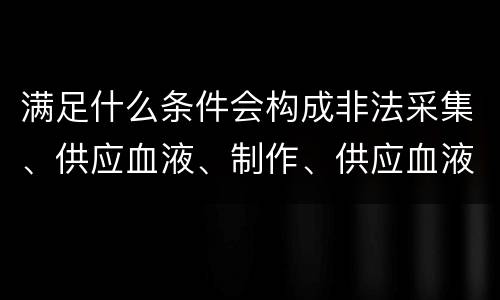 满足什么条件会构成非法采集、供应血液、制作、供应血液制品罪