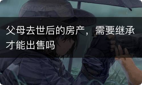 父母去世后的房产，需要继承才能出售吗