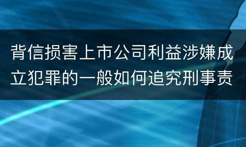 背信损害上市公司利益涉嫌成立犯罪的一般如何追究刑事责任