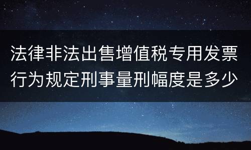 法律非法出售增值税专用发票行为规定刑事量刑幅度是多少