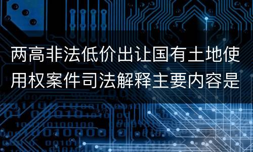 两高非法低价出让国有土地使用权案件司法解释主要内容是什么