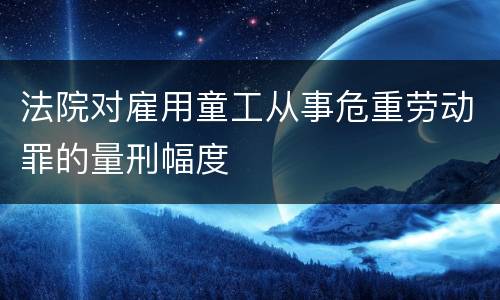 法院对雇用童工从事危重劳动罪的量刑幅度
