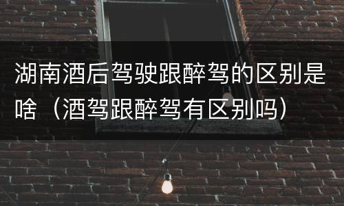 湖南酒后驾驶跟醉驾的区别是啥（酒驾跟醉驾有区别吗）