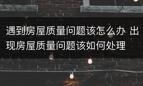 遇到房屋质量问题该怎么办 出现房屋质量问题该如何处理