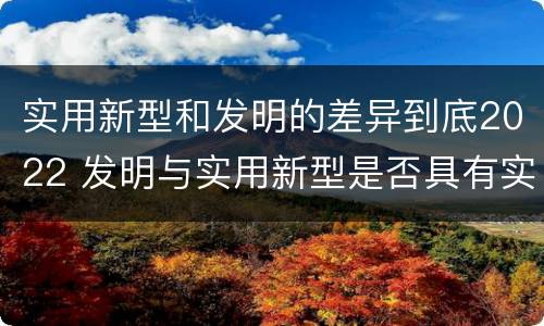 实用新型和发明的差异到底2022 发明与实用新型是否具有实用性