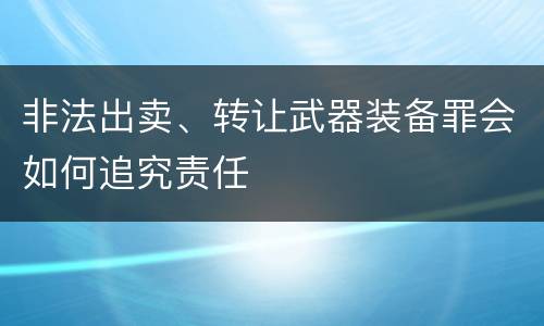 非法出卖、转让武器装备罪会如何追究责任