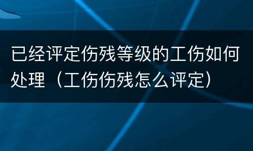 已经评定伤残等级的工伤如何处理（工伤伤残怎么评定）
