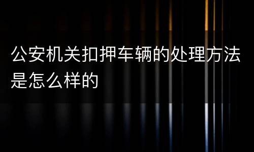 公安机关扣押车辆的处理方法是怎么样的
