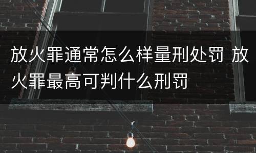 放火罪通常怎么样量刑处罚 放火罪最高可判什么刑罚