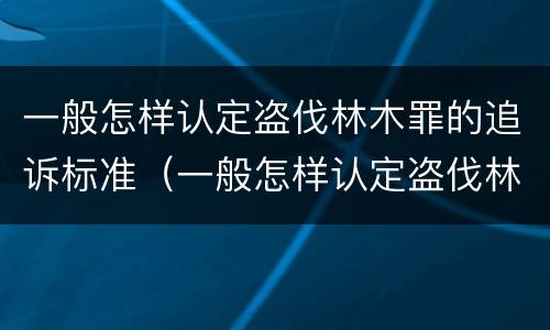 一般怎样认定盗伐林木罪的追诉标准（一般怎样认定盗伐林木罪的追诉标准呢）