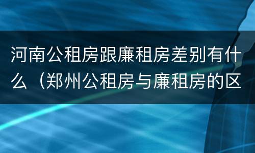 河南公租房跟廉租房差别有什么（郑州公租房与廉租房的区别）