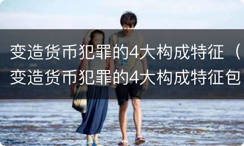 变造货币犯罪的4大构成特征（变造货币犯罪的4大构成特征包括）