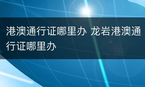 港澳通行证哪里办 龙岩港澳通行证哪里办