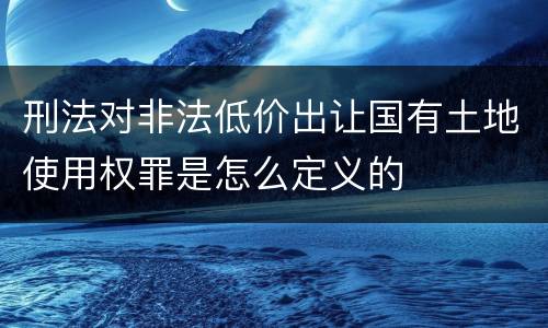 刑法对非法低价出让国有土地使用权罪是怎么定义的