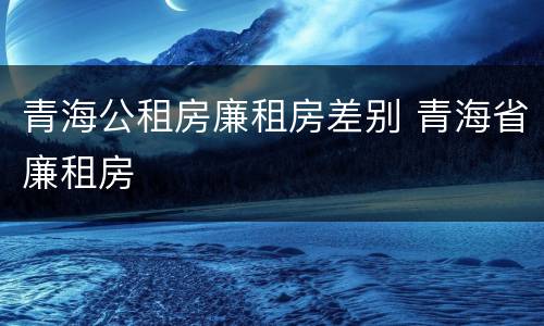 青海公租房廉租房差别 青海省廉租房