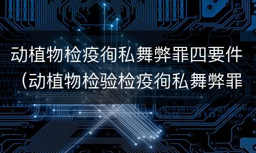 动植物检疫徇私舞弊罪四要件（动植物检验检疫徇私舞弊罪）