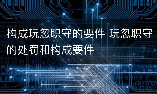 构成玩忽职守的要件 玩忽职守的处罚和构成要件