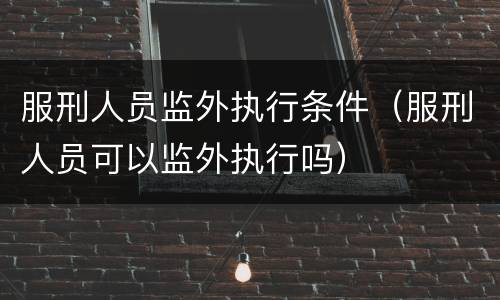 服刑人员监外执行条件（服刑人员可以监外执行吗）