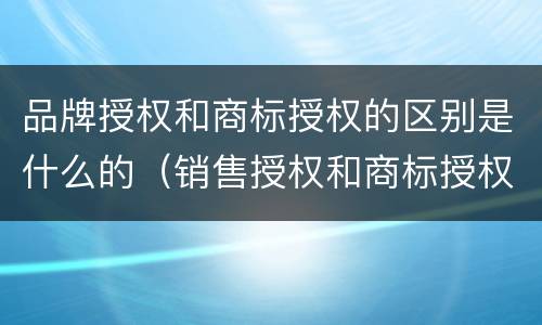 品牌授权和商标授权的区别是什么的（销售授权和商标授权的区别）