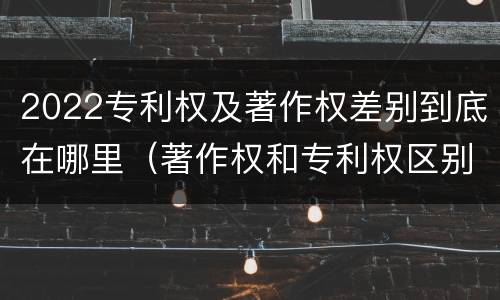 2022专利权及著作权差别到底在哪里（著作权和专利权区别）